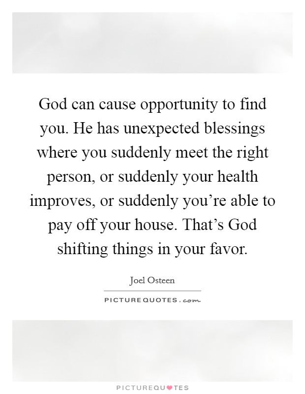 God can cause opportunity to find you. He has unexpected blessings where you suddenly meet the right person, or suddenly your health improves, or suddenly you're able to pay off your house. That's God shifting things in your favor Picture Quote #1
