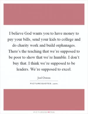 I believe God wants you to have money to pay your bills, send your kids to college and do charity work and build orphanages. There’s the teaching that we’re supposed to be poor to show that we’re humble. I don’t buy that. I think we’re supposed to be leaders. We’re supposed to excel Picture Quote #1