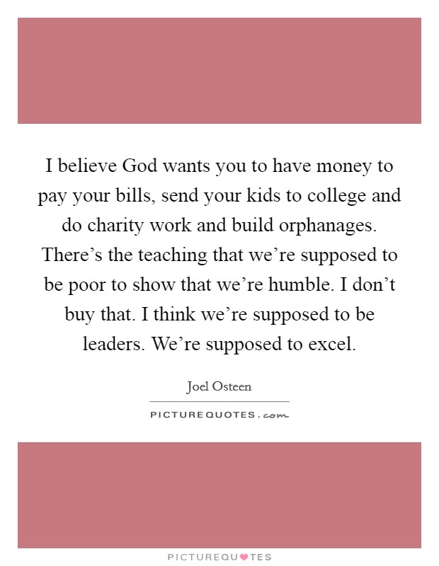 I believe God wants you to have money to pay your bills, send your kids to college and do charity work and build orphanages. There's the teaching that we're supposed to be poor to show that we're humble. I don't buy that. I think we're supposed to be leaders. We're supposed to excel Picture Quote #1