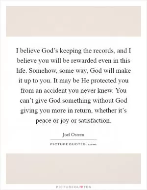I believe God’s keeping the records, and I believe you will be rewarded even in this life. Somehow, some way, God will make it up to you. It may be He protected you from an accident you never knew. You can’t give God something without God giving you more in return, whether it’s peace or joy or satisfaction Picture Quote #1