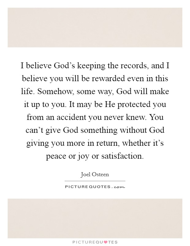 I believe God's keeping the records, and I believe you will be rewarded even in this life. Somehow, some way, God will make it up to you. It may be He protected you from an accident you never knew. You can't give God something without God giving you more in return, whether it's peace or joy or satisfaction Picture Quote #1