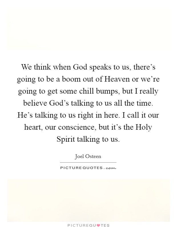 We think when God speaks to us, there's going to be a boom out of Heaven or we're going to get some chill bumps, but I really believe God's talking to us all the time. He's talking to us right in here. I call it our heart, our conscience, but it's the Holy Spirit talking to us Picture Quote #1
