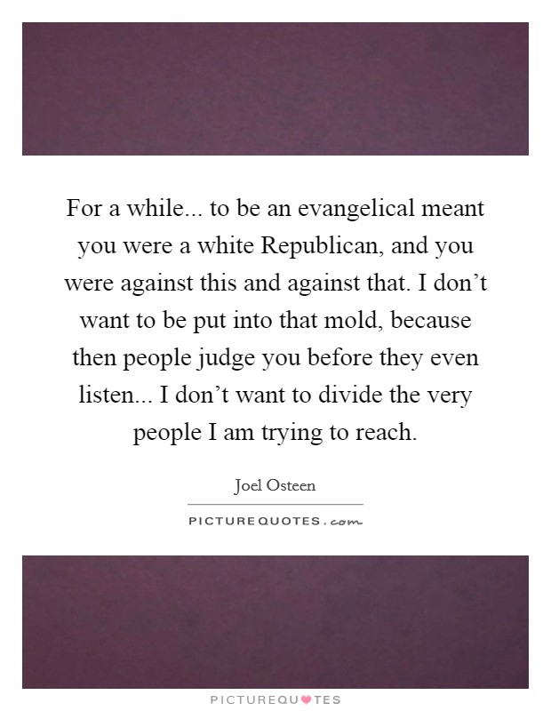 For a while... to be an evangelical meant you were a white Republican, and you were against this and against that. I don’t want to be put into that mold, because then people judge you before they even listen... I don’t want to divide the very people I am trying to reach Picture Quote #1