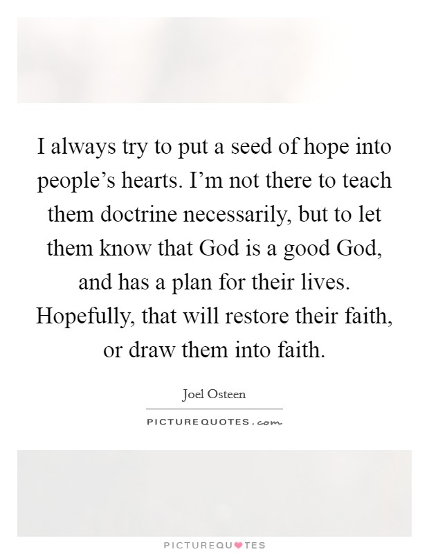 I always try to put a seed of hope into people's hearts. I'm not there to teach them doctrine necessarily, but to let them know that God is a good God, and has a plan for their lives. Hopefully, that will restore their faith, or draw them into faith Picture Quote #1