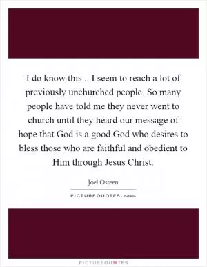 I do know this... I seem to reach a lot of previously unchurched people. So many people have told me they never went to church until they heard our message of hope that God is a good God who desires to bless those who are faithful and obedient to Him through Jesus Christ Picture Quote #1