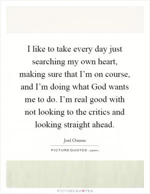 I like to take every day just searching my own heart, making sure that I’m on course, and I’m doing what God wants me to do. I’m real good with not looking to the critics and looking straight ahead Picture Quote #1
