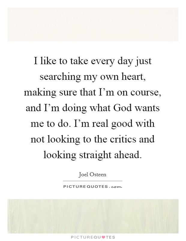 I like to take every day just searching my own heart, making sure that I'm on course, and I'm doing what God wants me to do. I'm real good with not looking to the critics and looking straight ahead Picture Quote #1