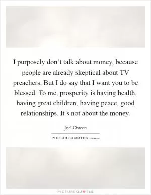 I purposely don’t talk about money, because people are already skeptical about TV preachers. But I do say that I want you to be blessed. To me, prosperity is having health, having great children, having peace, good relationships. It’s not about the money Picture Quote #1