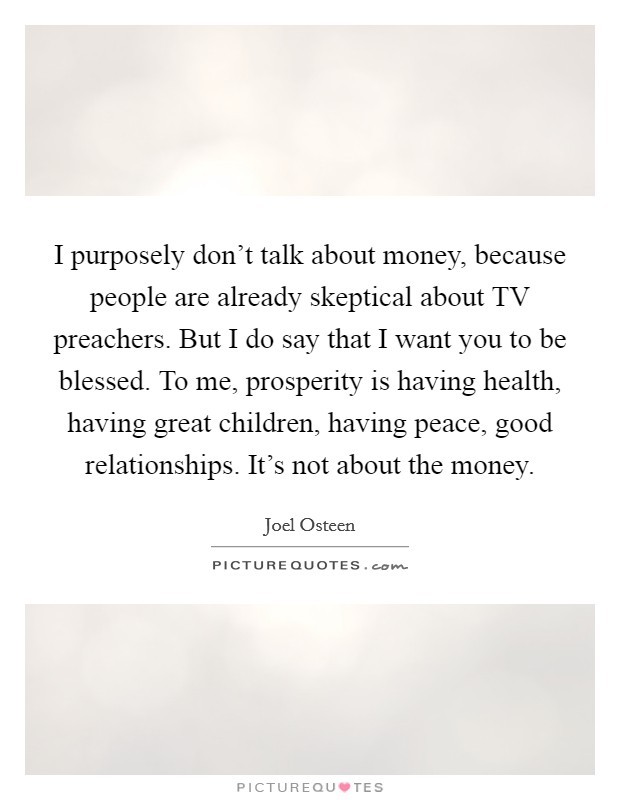 I purposely don't talk about money, because people are already skeptical about TV preachers. But I do say that I want you to be blessed. To me, prosperity is having health, having great children, having peace, good relationships. It's not about the money Picture Quote #1