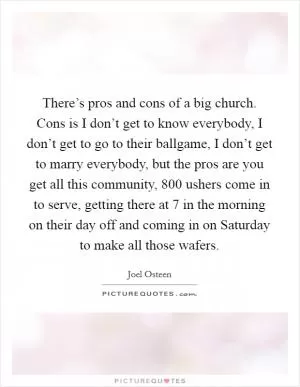 There’s pros and cons of a big church. Cons is I don’t get to know everybody, I don’t get to go to their ballgame, I don’t get to marry everybody, but the pros are you get all this community, 800 ushers come in to serve, getting there at 7 in the morning on their day off and coming in on Saturday to make all those wafers Picture Quote #1
