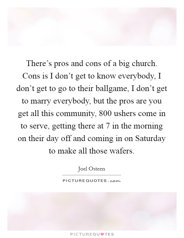 There's pros and cons of a big church. Cons is I don't get to know everybody, I don't get to go to their ballgame, I don't get to marry everybody, but the pros are you get all this community, 800 ushers come in to serve, getting there at 7 in the morning on their day off and coming in on Saturday to make all those wafers Picture Quote #1