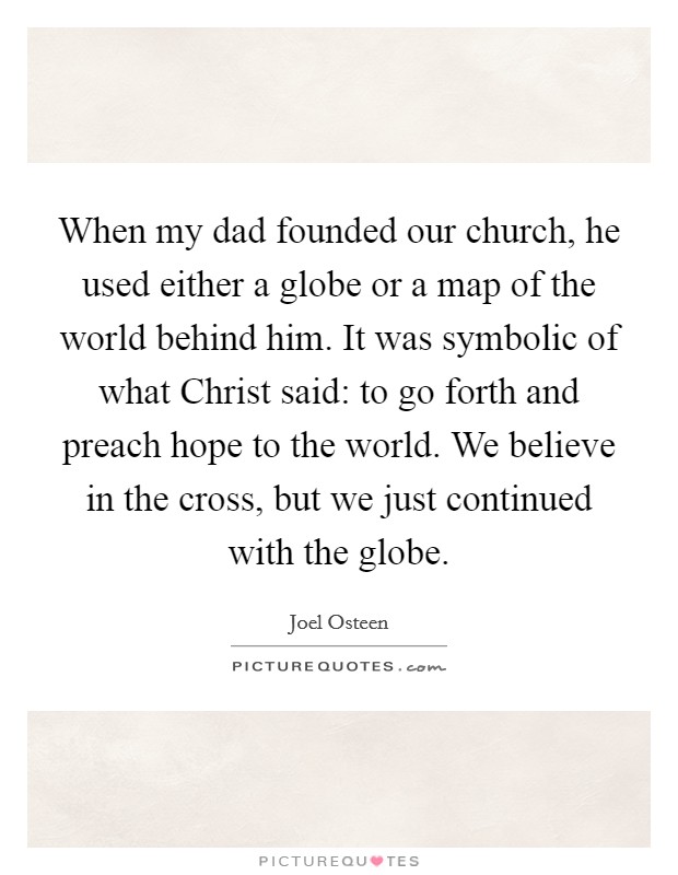 When my dad founded our church, he used either a globe or a map of the world behind him. It was symbolic of what Christ said: to go forth and preach hope to the world. We believe in the cross, but we just continued with the globe Picture Quote #1