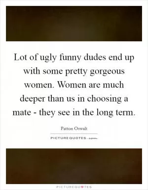 Lot of ugly funny dudes end up with some pretty gorgeous women. Women are much deeper than us in choosing a mate - they see in the long term Picture Quote #1