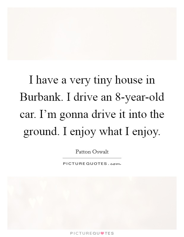 I have a very tiny house in Burbank. I drive an 8-year-old car. I'm gonna drive it into the ground. I enjoy what I enjoy Picture Quote #1