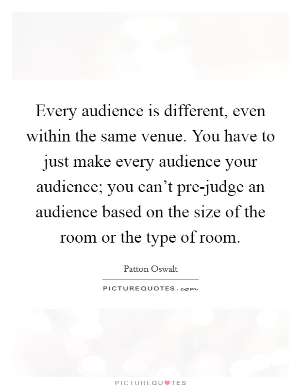 Every audience is different, even within the same venue. You have to just make every audience your audience; you can't pre-judge an audience based on the size of the room or the type of room Picture Quote #1