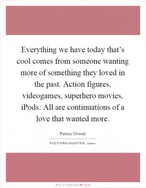 Everything we have today that’s cool comes from someone wanting more of something they loved in the past. Action figures, videogames, superhero movies, iPods: All are continuations of a love that wanted more Picture Quote #1