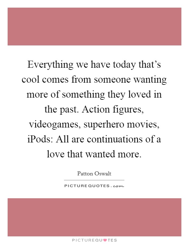 Everything we have today that's cool comes from someone wanting more of something they loved in the past. Action figures, videogames, superhero movies, iPods: All are continuations of a love that wanted more Picture Quote #1