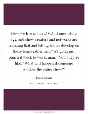 Now we live in this DVD, iTunes, Hulu age, and show creators and networks are realizing that and letting shows develop on those terms rather than ‘We gotta just punch it week to week, man.’ Now they’re like, ‘What will happen if someone watches the entire show?’ Picture Quote #1