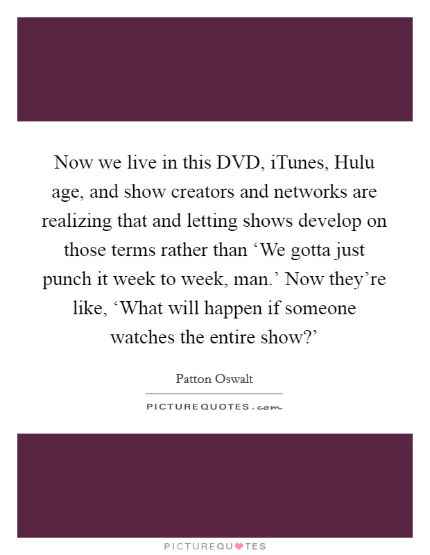Now we live in this DVD, iTunes, Hulu age, and show creators and networks are realizing that and letting shows develop on those terms rather than ‘We gotta just punch it week to week, man.' Now they're like, ‘What will happen if someone watches the entire show?' Picture Quote #1