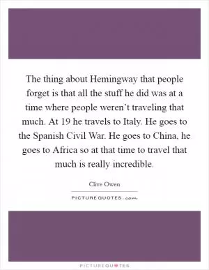 The thing about Hemingway that people forget is that all the stuff he did was at a time where people weren’t traveling that much. At 19 he travels to Italy. He goes to the Spanish Civil War. He goes to China, he goes to Africa so at that time to travel that much is really incredible Picture Quote #1