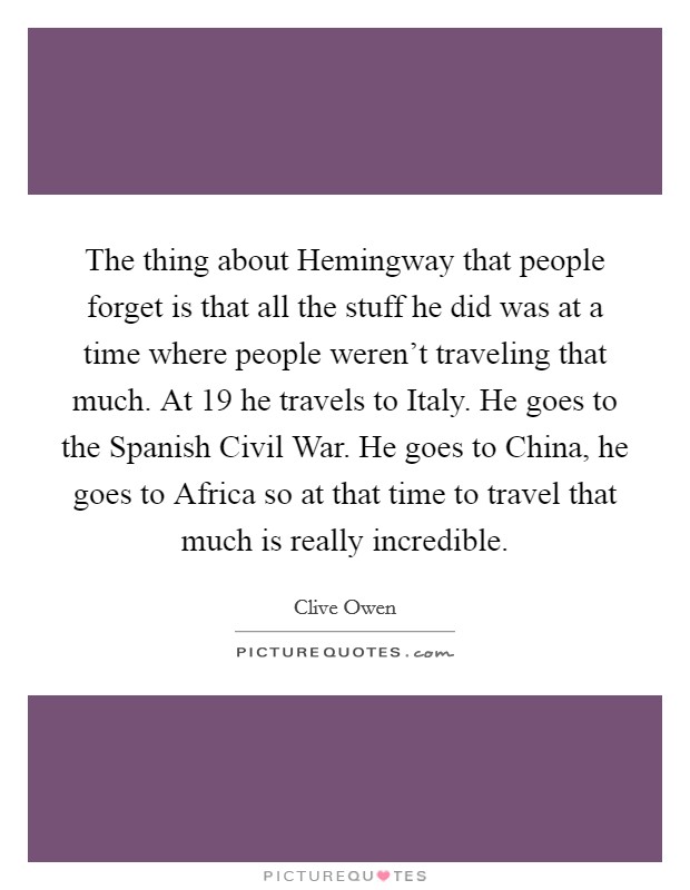 The thing about Hemingway that people forget is that all the stuff he did was at a time where people weren't traveling that much. At 19 he travels to Italy. He goes to the Spanish Civil War. He goes to China, he goes to Africa so at that time to travel that much is really incredible Picture Quote #1