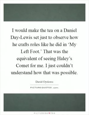 I would make the tea on a Daniel Day-Lewis set just to observe how he crafts roles like he did in ‘My Left Foot.’ That was the equivalent of seeing Haley’s Comet for me. I just couldn’t understand how that was possible Picture Quote #1
