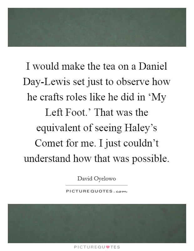 I would make the tea on a Daniel Day-Lewis set just to observe how he crafts roles like he did in ‘My Left Foot.' That was the equivalent of seeing Haley's Comet for me. I just couldn't understand how that was possible Picture Quote #1