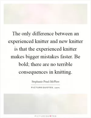 The only difference between an experienced knitter and new knitter is that the experienced knitter makes bigger mistakes faster. Be bold; there are no terrible consequences in knitting Picture Quote #1