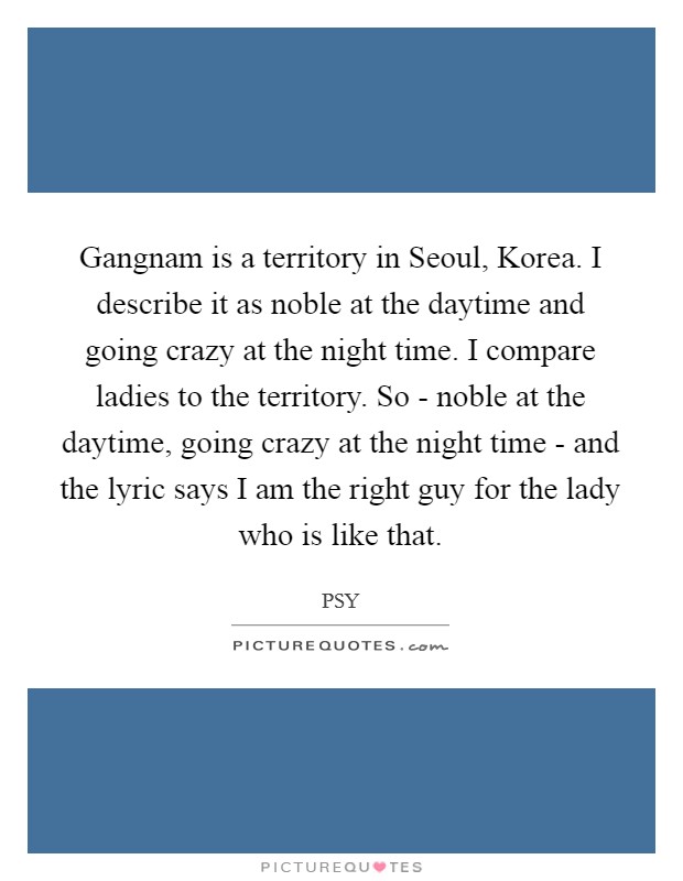 Gangnam is a territory in Seoul, Korea. I describe it as noble at the daytime and going crazy at the night time. I compare ladies to the territory. So - noble at the daytime, going crazy at the night time - and the lyric says I am the right guy for the lady who is like that Picture Quote #1