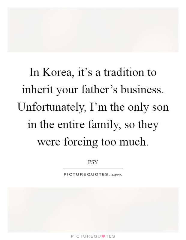 In Korea, it's a tradition to inherit your father's business. Unfortunately, I'm the only son in the entire family, so they were forcing too much Picture Quote #1