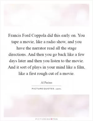 Francis Ford Coppola did this early on. You tape a movie, like a radio show, and you have the narrator read all the stage directions. And then you go back like a few days later and then you listen to the movie. And it sort of plays in your mind like a film, like a first rough cut of a movie Picture Quote #1