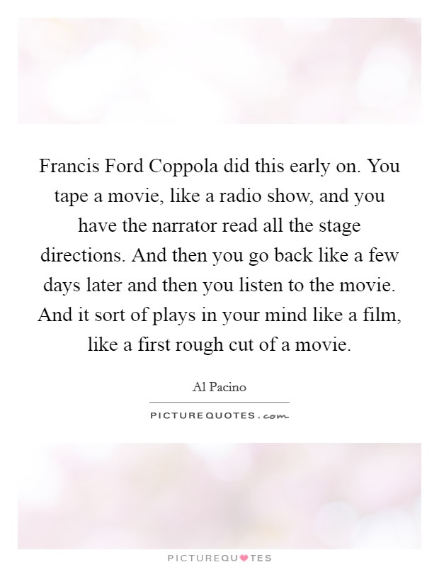 Francis Ford Coppola did this early on. You tape a movie, like a radio show, and you have the narrator read all the stage directions. And then you go back like a few days later and then you listen to the movie. And it sort of plays in your mind like a film, like a first rough cut of a movie Picture Quote #1