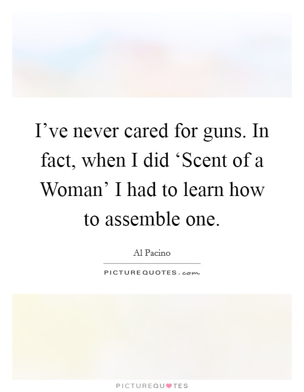 I've never cared for guns. In fact, when I did ‘Scent of a Woman' I had to learn how to assemble one Picture Quote #1