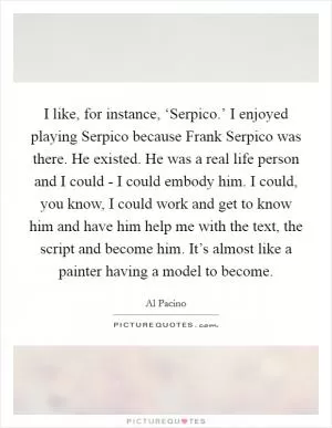 I like, for instance, ‘Serpico.’ I enjoyed playing Serpico because Frank Serpico was there. He existed. He was a real life person and I could - I could embody him. I could, you know, I could work and get to know him and have him help me with the text, the script and become him. It’s almost like a painter having a model to become Picture Quote #1