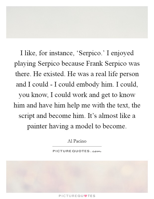 I like, for instance, ‘Serpico.' I enjoyed playing Serpico because Frank Serpico was there. He existed. He was a real life person and I could - I could embody him. I could, you know, I could work and get to know him and have him help me with the text, the script and become him. It's almost like a painter having a model to become Picture Quote #1