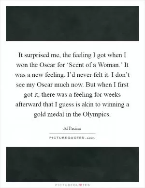 It surprised me, the feeling I got when I won the Oscar for ‘Scent of a Woman.’ It was a new feeling. I’d never felt it. I don’t see my Oscar much now. But when I first got it, there was a feeling for weeks afterward that I guess is akin to winning a gold medal in the Olympics Picture Quote #1