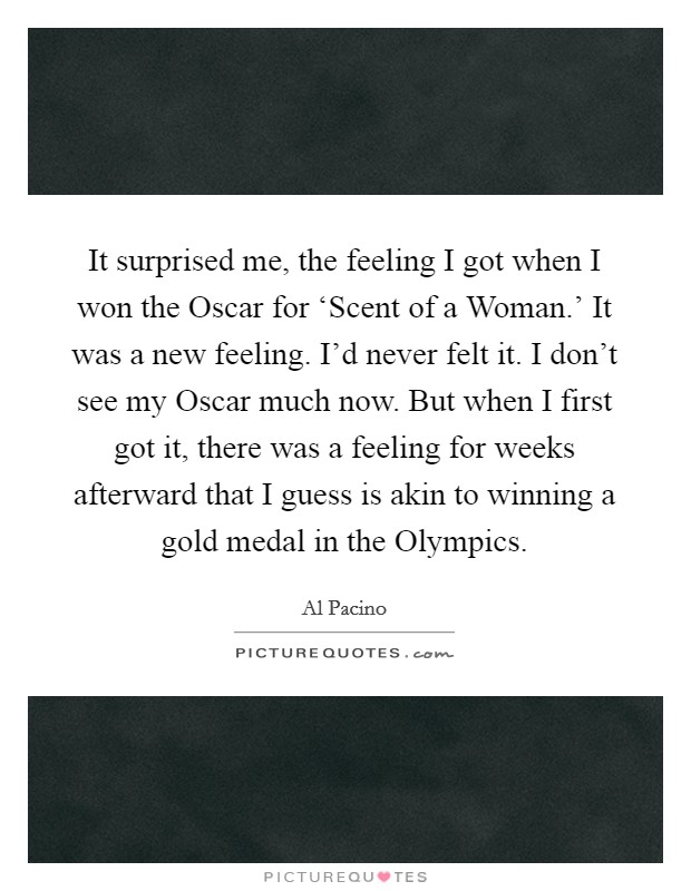 It surprised me, the feeling I got when I won the Oscar for ‘Scent of a Woman.' It was a new feeling. I'd never felt it. I don't see my Oscar much now. But when I first got it, there was a feeling for weeks afterward that I guess is akin to winning a gold medal in the Olympics Picture Quote #1
