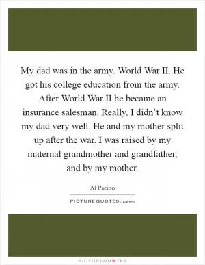 My dad was in the army. World War II. He got his college education from the army. After World War II he became an insurance salesman. Really, I didn’t know my dad very well. He and my mother split up after the war. I was raised by my maternal grandmother and grandfather, and by my mother Picture Quote #1