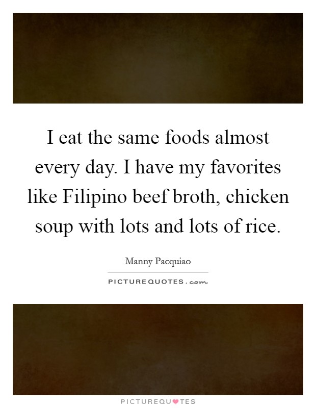 I eat the same foods almost every day. I have my favorites like Filipino beef broth, chicken soup with lots and lots of rice Picture Quote #1