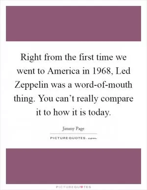 Right from the first time we went to America in 1968, Led Zeppelin was a word-of-mouth thing. You can’t really compare it to how it is today Picture Quote #1