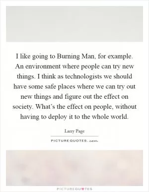 I like going to Burning Man, for example. An environment where people can try new things. I think as technologists we should have some safe places where we can try out new things and figure out the effect on society. What’s the effect on people, without having to deploy it to the whole world Picture Quote #1