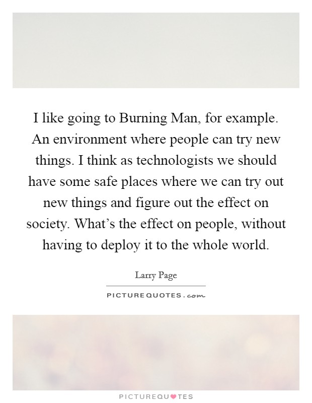 I like going to Burning Man, for example. An environment where people can try new things. I think as technologists we should have some safe places where we can try out new things and figure out the effect on society. What's the effect on people, without having to deploy it to the whole world Picture Quote #1