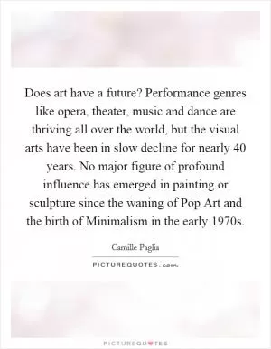 Does art have a future? Performance genres like opera, theater, music and dance are thriving all over the world, but the visual arts have been in slow decline for nearly 40 years. No major figure of profound influence has emerged in painting or sculpture since the waning of Pop Art and the birth of Minimalism in the early 1970s Picture Quote #1