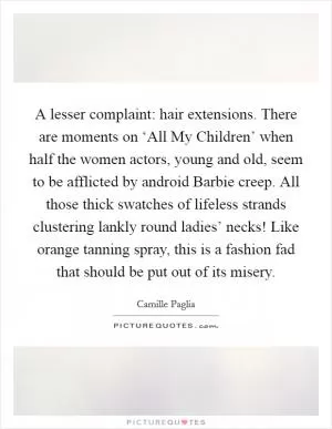 A lesser complaint: hair extensions. There are moments on ‘All My Children’ when half the women actors, young and old, seem to be afflicted by android Barbie creep. All those thick swatches of lifeless strands clustering lankly round ladies’ necks! Like orange tanning spray, this is a fashion fad that should be put out of its misery Picture Quote #1