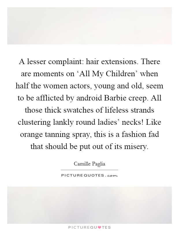 A lesser complaint: hair extensions. There are moments on ‘All My Children' when half the women actors, young and old, seem to be afflicted by android Barbie creep. All those thick swatches of lifeless strands clustering lankly round ladies' necks! Like orange tanning spray, this is a fashion fad that should be put out of its misery Picture Quote #1