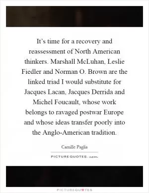 It’s time for a recovery and reassessment of North American thinkers. Marshall McLuhan, Leslie Fiedler and Norman O. Brown are the linked triad I would substitute for Jacques Lacan, Jacques Derrida and Michel Foucault, whose work belongs to ravaged postwar Europe and whose ideas transfer poorly into the Anglo-American tradition Picture Quote #1