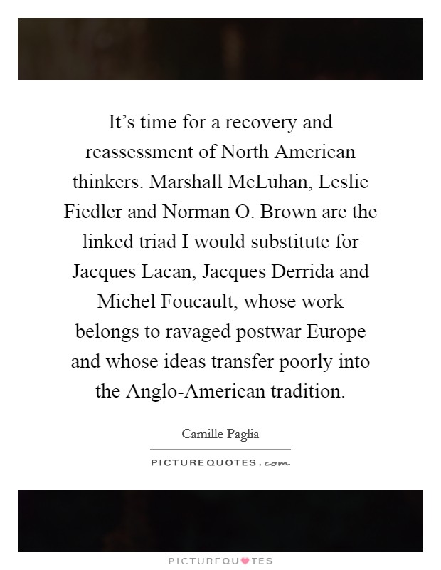It's time for a recovery and reassessment of North American thinkers. Marshall McLuhan, Leslie Fiedler and Norman O. Brown are the linked triad I would substitute for Jacques Lacan, Jacques Derrida and Michel Foucault, whose work belongs to ravaged postwar Europe and whose ideas transfer poorly into the Anglo-American tradition Picture Quote #1