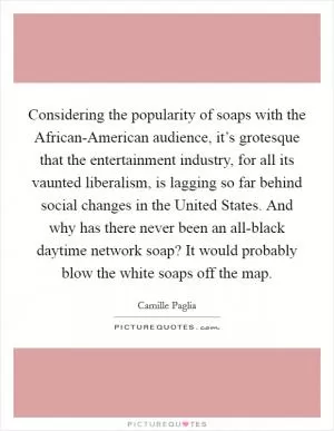 Considering the popularity of soaps with the African-American audience, it’s grotesque that the entertainment industry, for all its vaunted liberalism, is lagging so far behind social changes in the United States. And why has there never been an all-black daytime network soap? It would probably blow the white soaps off the map Picture Quote #1