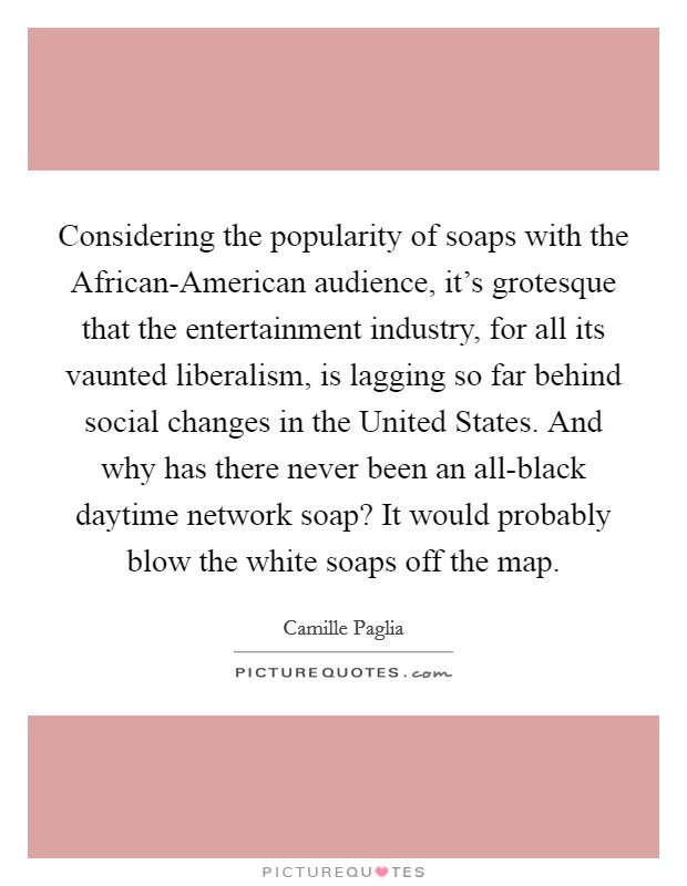 Considering the popularity of soaps with the African-American audience, it's grotesque that the entertainment industry, for all its vaunted liberalism, is lagging so far behind social changes in the United States. And why has there never been an all-black daytime network soap? It would probably blow the white soaps off the map Picture Quote #1