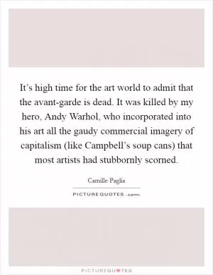 It’s high time for the art world to admit that the avant-garde is dead. It was killed by my hero, Andy Warhol, who incorporated into his art all the gaudy commercial imagery of capitalism (like Campbell’s soup cans) that most artists had stubbornly scorned Picture Quote #1
